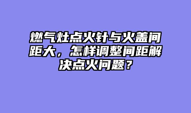 燃气灶点火针与火盖间距大，怎样调整间距解决点火问题？