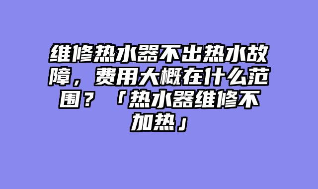 维修热水器不出热水故障，费用大概在什么范围？「热水器维修不加热」