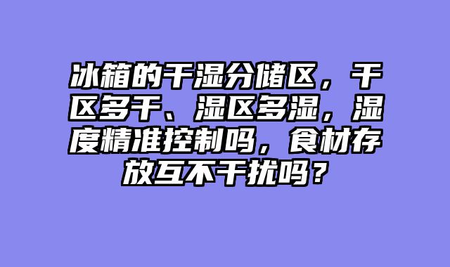 冰箱的干湿分储区，干区多干、湿区多湿，湿度精准控制吗，食材存放互不干扰吗？