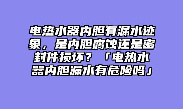 电热水器内胆有漏水迹象，是内胆腐蚀还是密封件损坏？「电热水器内胆漏水有危险吗」