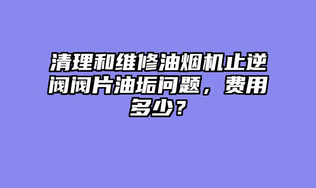 清理和维修油烟机止逆阀阀片油垢问题，费用多少？