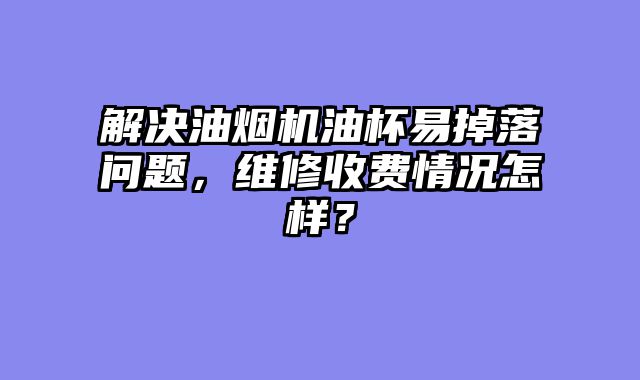 解决油烟机油杯易掉落问题，维修收费情况怎样？