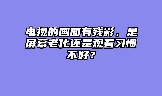 电视的画面有残影，是屏幕老化还是观看习惯不好？