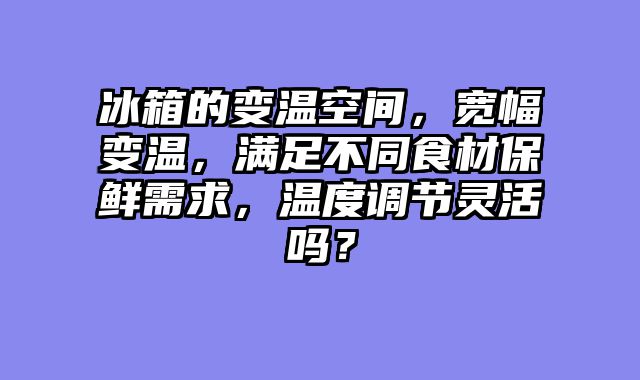 冰箱的变温空间，宽幅变温，满足不同食材保鲜需求，温度调节灵活吗？