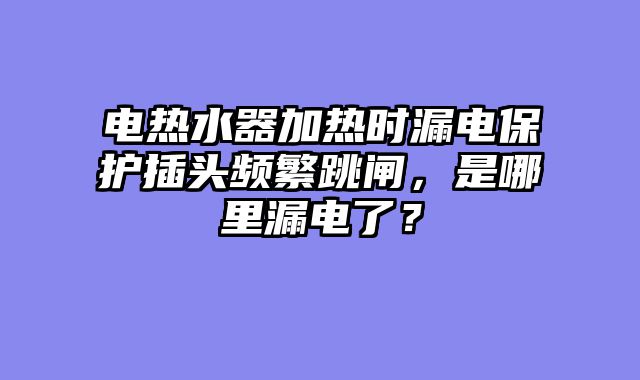 电热水器加热时漏电保护插头频繁跳闸，是哪里漏电了？