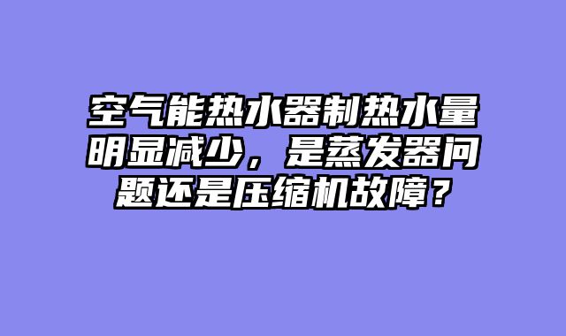 空气能热水器制热水量明显减少，是蒸发器问题还是压缩机故障？