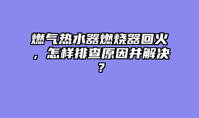 燃气热水器燃烧器回火，怎样排查原因并解决？