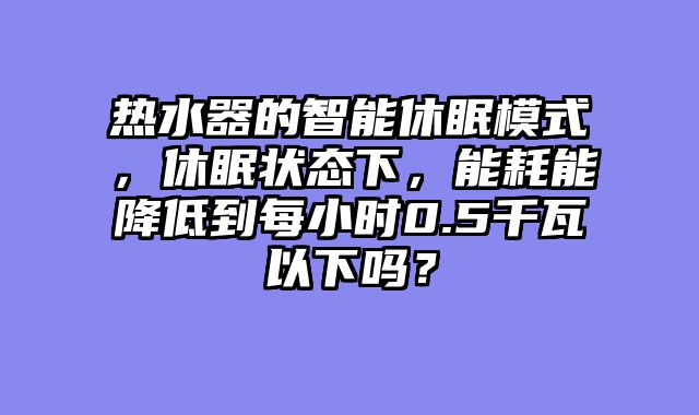 热水器的智能休眠模式，休眠状态下，能耗能降低到每小时0.5千瓦以下吗？