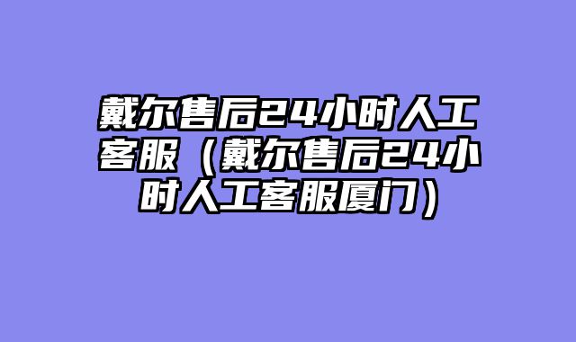 戴尔售后24小时人工客服（戴尔售后24小时人工客服厦门）