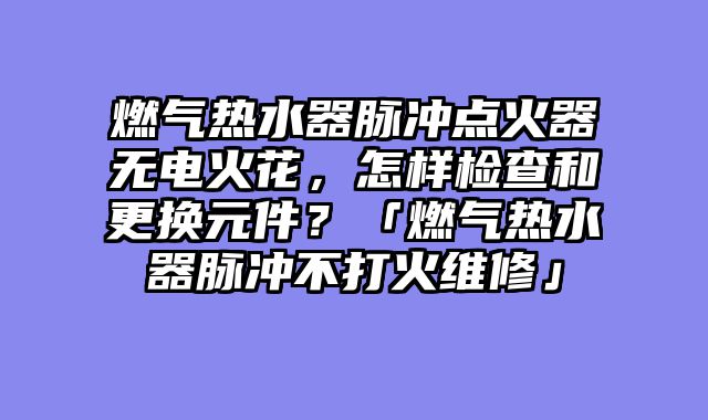 燃气热水器脉冲点火器无电火花，怎样检查和更换元件？「燃气热水器脉冲不打火维修」