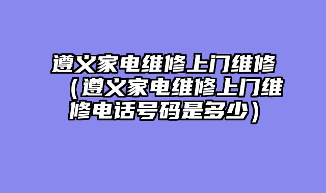 遵义家电维修上门维修（遵义家电维修上门维修电话号码是多少）