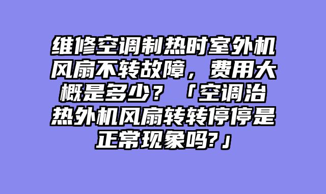 维修空调制热时室外机风扇不转故障，费用大概是多少？「空调治热外机风扇转转停停是正常现象吗?」