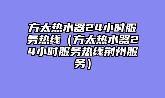 方太热水器24小时服务热线（方太热水器24小时服务热线荆州服务）