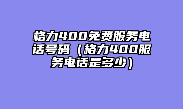 格力400免费服务电话号码（格力400服务电话是多少）