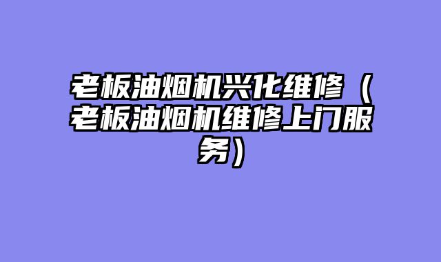 老板油烟机兴化维修（老板油烟机维修上门服务）