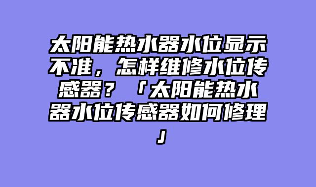 太阳能热水器水位显示不准，怎样维修水位传感器？「太阳能热水器水位传感器如何修理」