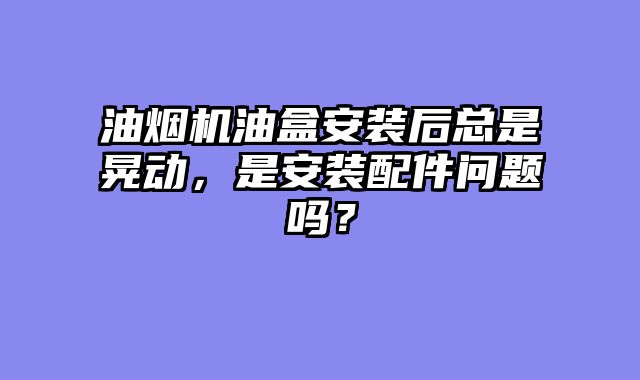 油烟机油盒安装后总是晃动，是安装配件问题吗？