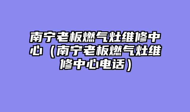 南宁老板燃气灶维修中心（南宁老板燃气灶维修中心电话）