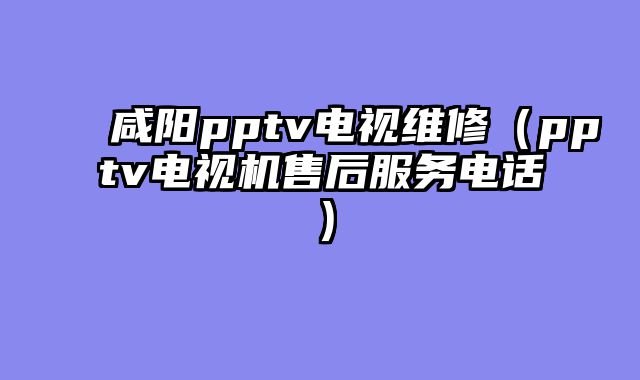 咸阳pptv电视维修（pptv电视机售后服务电话）