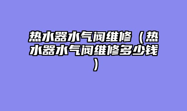 热水器水气阀维修（热水器水气阀维修多少钱）
