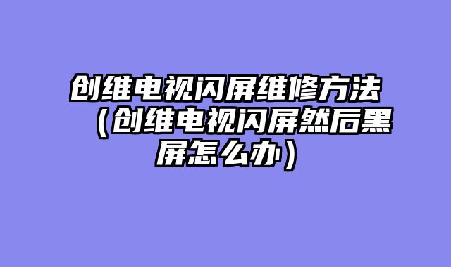 创维电视闪屏维修方法（创维电视闪屏然后黑屏怎么办）