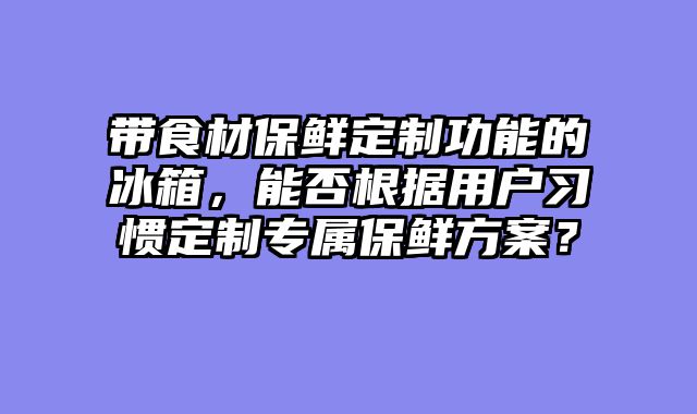 带食材保鲜定制功能的冰箱，能否根据用户习惯定制专属保鲜方案？