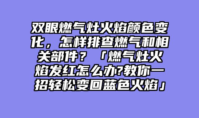 双眼燃气灶火焰颜色变化，怎样排查燃气和相关部件？「燃气灶火焰发红怎么办?教你一招轻松变回蓝色火焰」