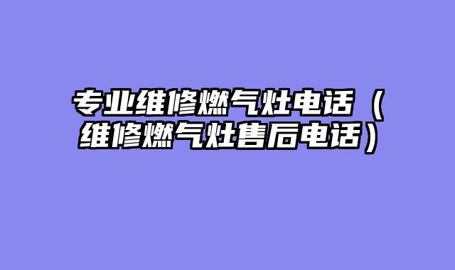 专业维修燃气灶电话（维修燃气灶售后电话）