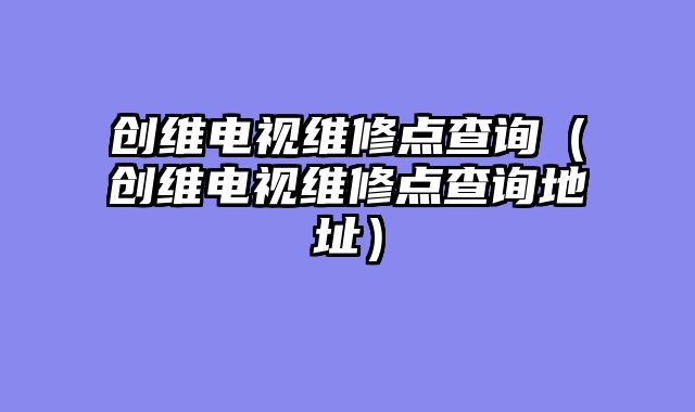 创维电视维修点查询（创维电视维修点查询地址）