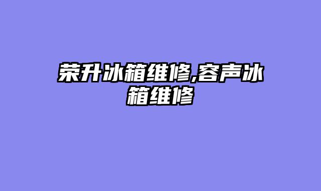 荣升冰箱维修,容声冰箱维修