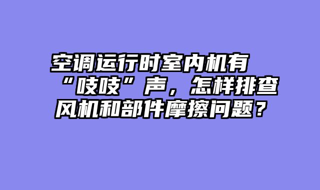 空调运行时室内机有“吱吱”声，怎样排查风机和部件摩擦问题？