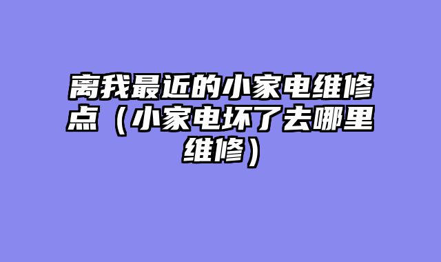 离我最近的小家电维修点（小家电坏了去哪里维修）