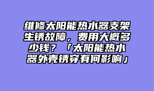 维修太阳能热水器支架生锈故障，费用大概多少钱？「太阳能热水器外壳锈穿有何影响」
