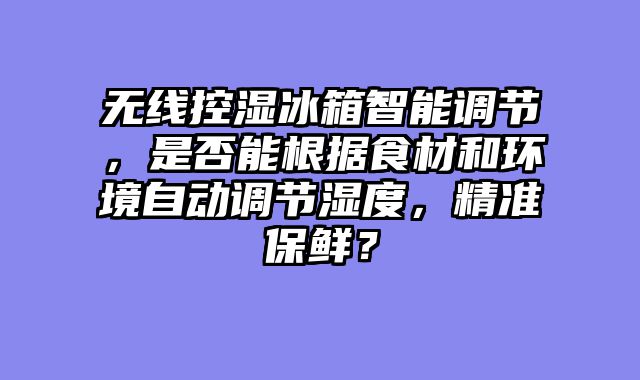 无线控湿冰箱智能调节，是否能根据食材和环境自动调节湿度，精准保鲜？