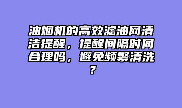 油烟机的高效滤油网清洁提醒，提醒间隔时间合理吗，避免频繁清洗？