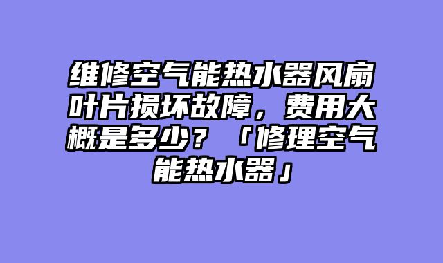 维修空气能热水器风扇叶片损坏故障，费用大概是多少？「修理空气能热水器」