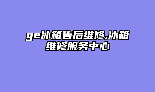 ge冰箱售后维修,冰箱维修服务中心