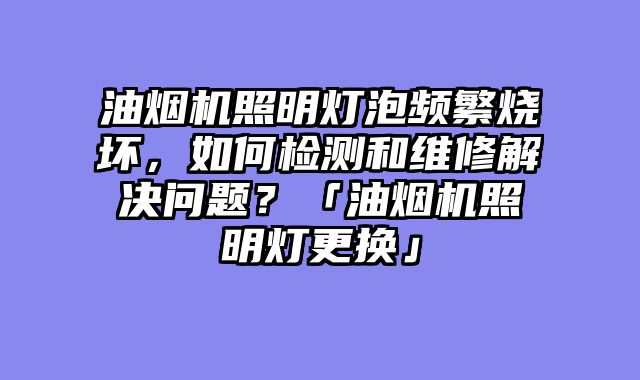 油烟机照明灯泡频繁烧坏，如何检测和维修解决问题？「油烟机照明灯更换」
