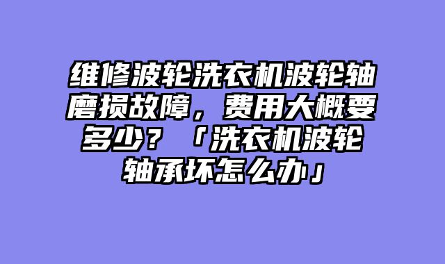 维修波轮洗衣机波轮轴磨损故障，费用大概要多少？「洗衣机波轮轴承坏怎么办」