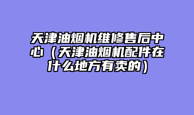 天津油烟机维修售后中心（天津油烟机配件在什么地方有卖的）