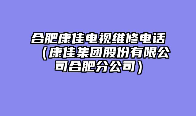 合肥康佳电视维修电话（康佳集团股份有限公司合肥分公司）