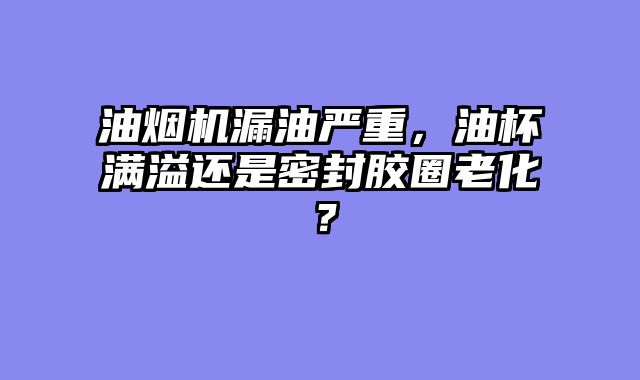 油烟机漏油严重，油杯满溢还是密封胶圈老化？