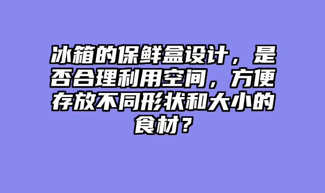 冰箱的保鲜盒设计，是否合理利用空间，方便存放不同形状和大小的食材？