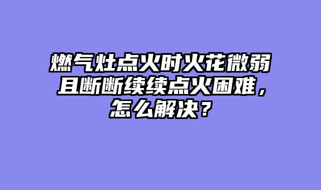 燃气灶点火时火花微弱且断断续续点火困难，怎么解决？