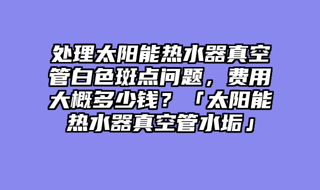 处理太阳能热水器真空管白色斑点问题，费用大概多少钱？「太阳能热水器真空管水垢」