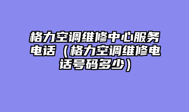 格力空调维修中心服务电话（格力空调维修电话号码多少）