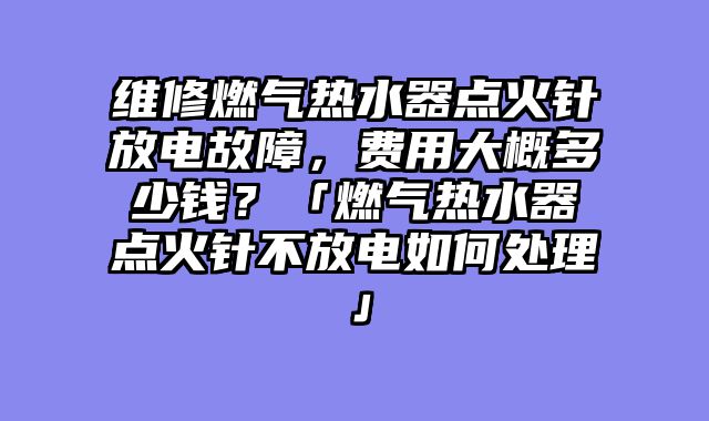维修燃气热水器点火针放电故障，费用大概多少钱？「燃气热水器点火针不放电如何处理」