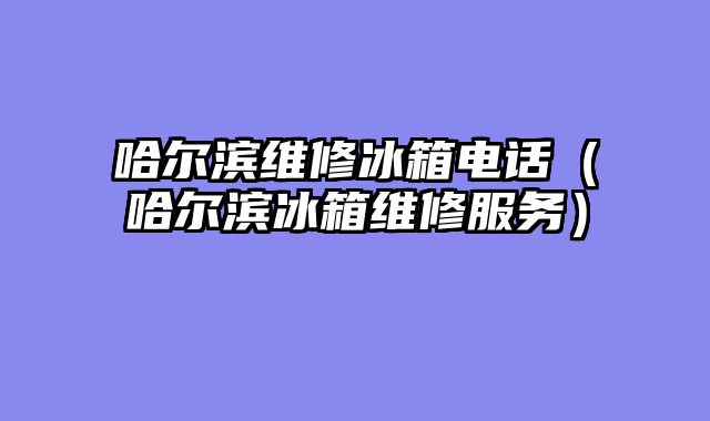 哈尔滨维修冰箱电话（哈尔滨冰箱维修服务）
