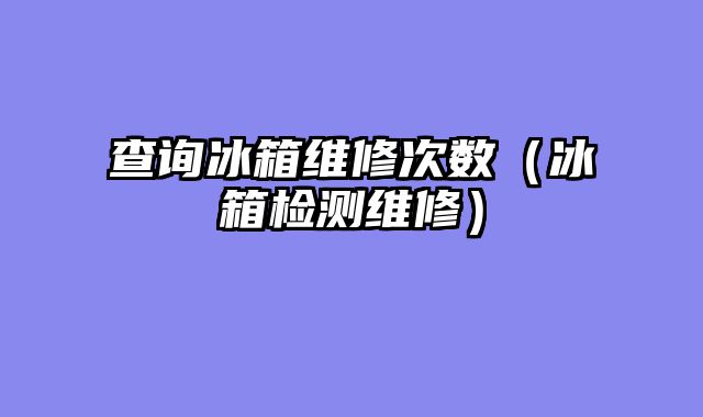 查询冰箱维修次数（冰箱检测维修）