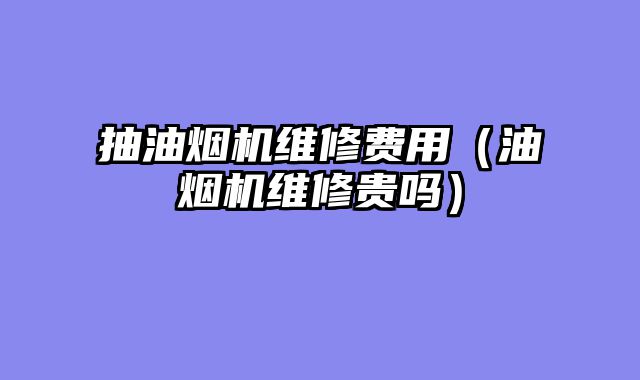 抽油烟机维修费用（油烟机维修贵吗）